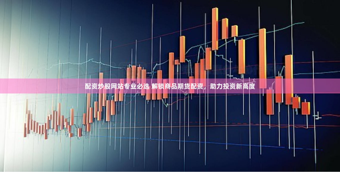 配资炒股网站专业必选 解锁商品期货配资，助力投资新高度