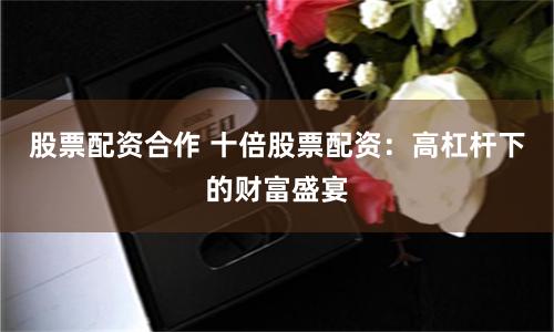 股票配资合作 十倍股票配资：高杠杆下的财富盛宴