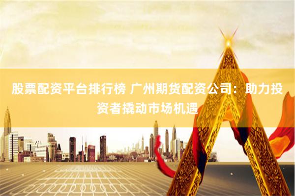股票配资平台排行榜 广州期货配资公司：助力投资者撬动市场机遇