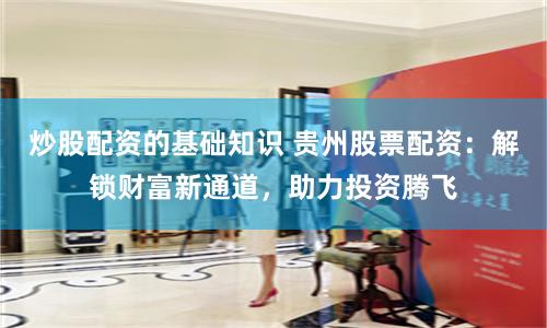 炒股配资的基础知识 贵州股票配资：解锁财富新通道，助力投资腾飞