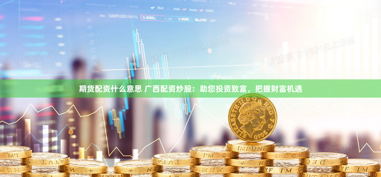 期货配资什么意思 广西配资炒股：助您投资致富，把握财富机遇