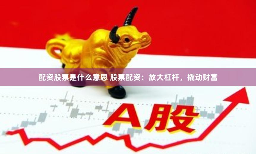 配资股票是什么意思 股票配资：放大杠杆，撬动财富