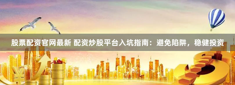 股票配资官网最新 配资炒股平台入坑指南：避免陷阱，稳健投资
