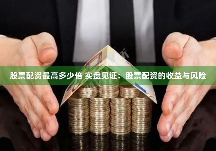 股票配资最高多少倍 实盘见证：股票配资的收益与风险