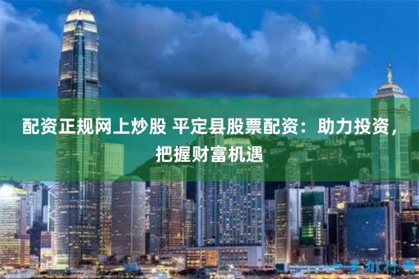 配资正规网上炒股 平定县股票配资：助力投资，把握财富机遇