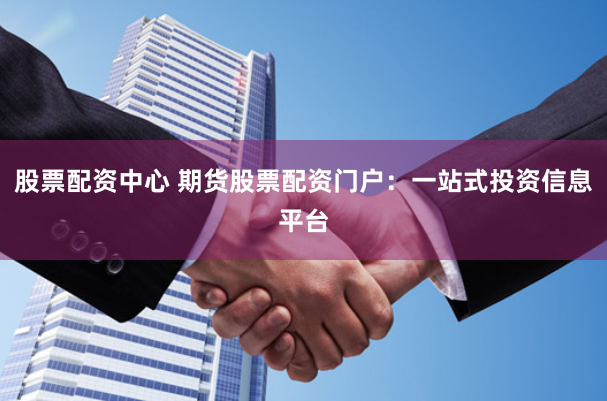 股票配资中心 期货股票配资门户：一站式投资信息平台