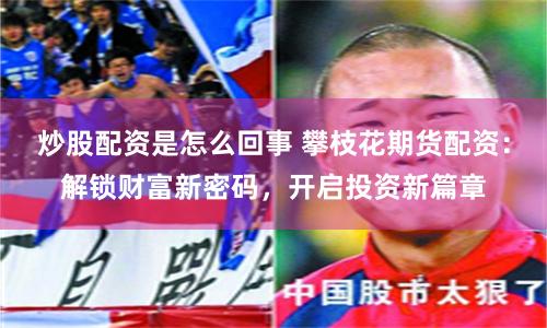 炒股配资是怎么回事 攀枝花期货配资：解锁财富新密码，开启投资新篇章