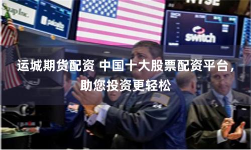 运城期货配资 中国十大股票配资平台，助您投资更轻松