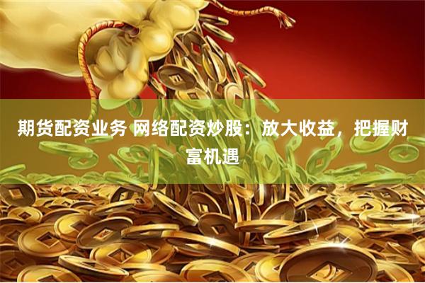 期货配资业务 网络配资炒股：放大收益，把握财富机遇