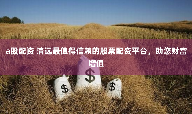 a股配资 清远最值得信赖的股票配资平台，助您财富增值