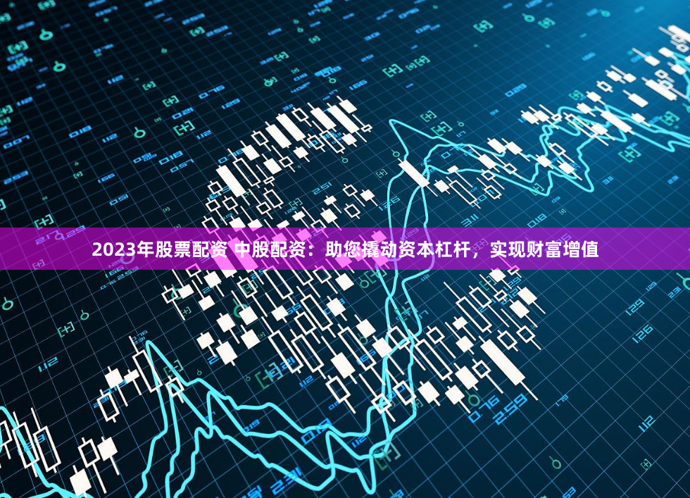 2023年股票配资 中股配资：助您撬动资本杠杆，实现财富增值