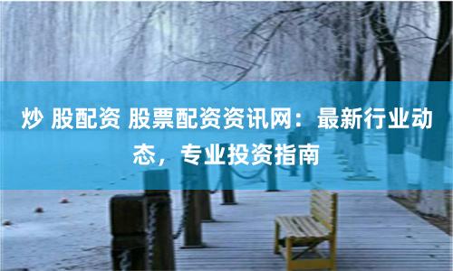 炒 股配资 股票配资资讯网：最新行业动态，专业投资指南