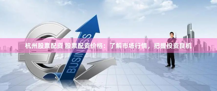 杭州股票配资 股票配资价格：了解市场行情，把握投资良机