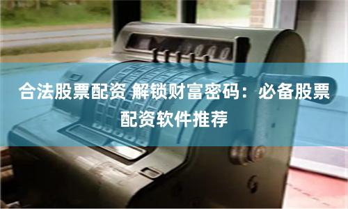合法股票配资 解锁财富密码：必备股票配资软件推荐