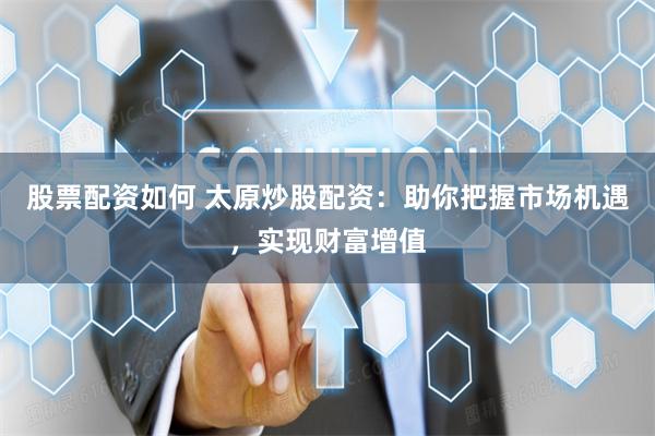 股票配资如何 太原炒股配资：助你把握市场机遇，实现财富增值