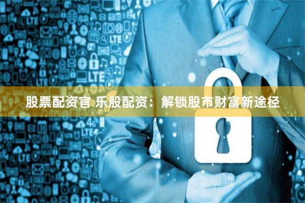 股票配资官 乐股配资：解锁股市财富新途径