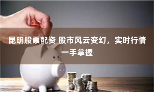 昆明股票配资 股市风云变幻，实时行情一手掌握